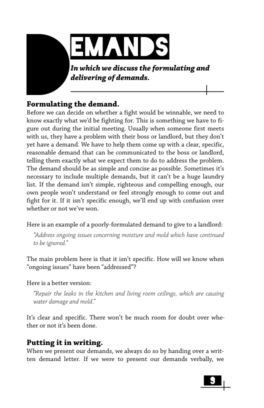 EMANDS| In which we discuss the formulating and delivering of demands. Formulating the demand. Before we can decide on whether a fight would be winnable, we need to know exactly what we’d be fighting for. This is something we have to fi- gure out during the inital meeting, Usually when someone first meets with us, they have a problem with their boss or landlord, but they don’t yet have a demand. We have to help them come up with a clear, specific, reasonable demand that can be communicated to the boss or landlord, telling them exactly what we expect them to do to address the problem. ‘The demand should be as simple and concise as possible. Sometimes it’s necessary to include multiple demands, but it can’t be a huge laundry Jit. IF the demand isn’t simple, righteous and compelling enough, our own people won’t understand or feel strongly enough to come out and fight for it I it isn’t specifc enough, we’ll end up with confusion over whether or not we’ve won. Hereis an example of a poorly-formulated demand to give to a landlord: “Address ongoing issues concerning moisture and m o be ignored. which have continu ‘The main problem here is that it isn’t specific. How will we know when ‘ongoing issues” have been “addressed”? Hereis a better version: ‘Repair the leaks in the kitchen and living room ceilings, ¥ water damage and mold i are causing 1ts clear and specific. There won’t be much room for doubt over whe- ther or not it’s been done. Putting it in writing. When we present our demands, we aways do so by handing over a writ- ten demand letter. If we were to present our demands verbally, we